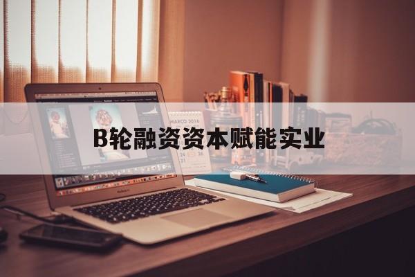 萍乡市B轮融资资本赋能实业(b轮融资公司值得工作吗)