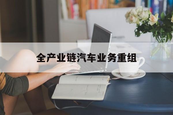萍乡市全产业链汽车业务重组(全产业链汽车业务重组的意义)