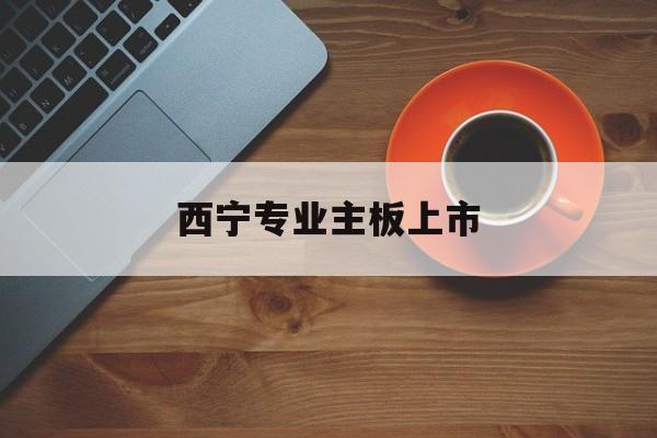 萍乡市西宁专业主板上市(西宁有什么上市公司)